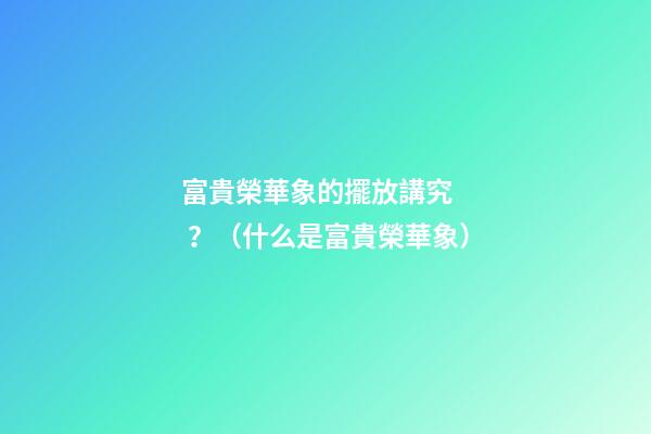 富貴榮華象的擺放講究？（什么是富貴榮華象）
